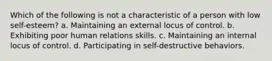 Which of the following is not a characteristic of a person with low self-esteem? a. Maintaining an external locus of control. b. Exhibiting poor human relations skills. c. Maintaining an internal locus of control. d. Participating in self-destructive behaviors.