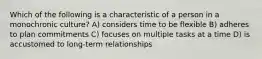 Which of the following is a characteristic of a person in a monochronic culture? A) considers time to be flexible B) adheres to plan commitments C) focuses on multiple tasks at a time D) is accustomed to long-term relationships