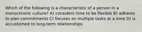 Which of the following is a characteristic of a person in a monochronic culture? A) considers time to be flexible B) adheres to plan commitments C) focuses on multiple tasks at a time D) is accustomed to long-term relationships