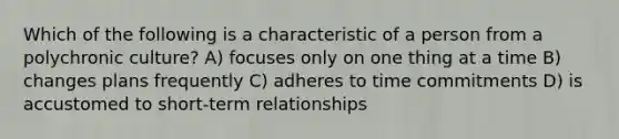 Which of the following is a characteristic of a person from a polychronic culture? A) focuses only on one thing at a time B) changes plans frequently C) adheres to time commitments D) is accustomed to short-term relationships