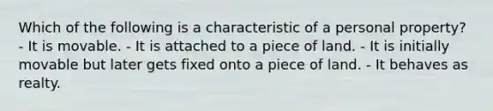 Which of the following is a characteristic of a personal property? - It is movable. - It is attached to a piece of land. - It is initially movable but later gets fixed onto a piece of land. - It behaves as realty.