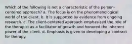 Which of the following is not a characteristic of the person-centered approach? a. The focus is on the phenomenological world of the client. b. It is supported by evidence from ongoing research. c. The client-centered approach emphasized the role of the therapist as a facilitator of growth and honored the inherent power of the client. d. Emphasis is given to developing a contract for therapy.