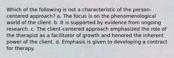 Which of the following is not a characteristic of the person-centered approach? a. The focus is on the phenomenological world of the client. b. It is supported by evidence from ongoing research. c. The client-centered approach emphasized the role of the therapist as a facilitator of growth and honored the inherent power of the client. d. Emphasis is given to developing a contract for therapy.