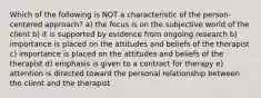 Which of the following is NOT a characteristic of the person-centered approach? a) the focus is on the subjective world of the client b) it is supported by evidence from ongoing research b) importance is placed on the attitudes and beliefs of the therapist c) importance is placed on the attitudes and beliefs of the therapist d) emphasis is given to a contract for therapy e) attention is directed toward the personal relationship between the client and the therapist