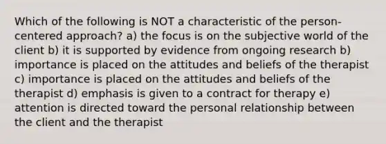 Which of the following is NOT a characteristic of the person-centered approach? a) the focus is on the subjective world of the client b) it is supported by evidence from ongoing research b) importance is placed on the attitudes and beliefs of the therapist c) importance is placed on the attitudes and beliefs of the therapist d) emphasis is given to a contract for therapy e) attention is directed toward the personal relationship between the client and the therapist