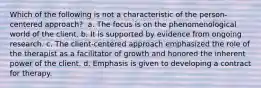 Which of the following is not a characteristic of the person-centered approach? ​ a. ​The focus is on the phenomenological world of the client. b. ​It is supported by evidence from ongoing research. c. ​The client-centered approach emphasized the role of the therapist as a facilitator of growth and honored the inherent power of the client. d. ​Emphasis is given to developing a contract for therapy.