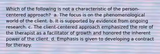 Which of the following is not a characteristic of the person-centered approach? ​ a. ​The focus is on the phenomenological world of the client. b. ​It is supported by evidence from ongoing research. c. ​The client-centered approach emphasized the role of the therapist as a facilitator of growth and honored the inherent power of the client. d. ​Emphasis is given to developing a contract for therapy.