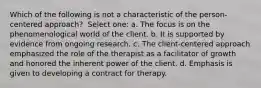 Which of the following is not a characteristic of the person-centered approach? ​ Select one: a. ​The focus is on the phenomenological world of the client. b. ​It is supported by evidence from ongoing research. c. ​The client-centered approach emphasized the role of the therapist as a facilitator of growth and honored the inherent power of the client. d. ​Emphasis is given to developing a contract for therapy.