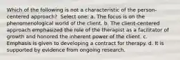 Which of the following is not a characteristic of the person-centered approach? ​ Select one: a. ​The focus is on the phenomenological world of the client. b. ​The client-centered approach emphasized the role of the therapist as a facilitator of growth and honored the inherent power of the client. c. ​Emphasis is given to developing a contract for therapy. d. ​It is supported by evidence from ongoing research.