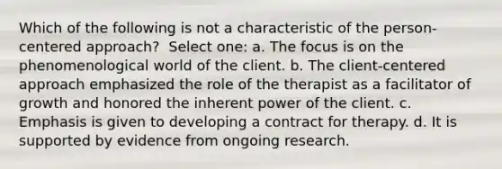 Which of the following is not a characteristic of the person-centered approach? ​ Select one: a. ​The focus is on the phenomenological world of the client. b. ​The client-centered approach emphasized the role of the therapist as a facilitator of growth and honored the inherent power of the client. c. ​Emphasis is given to developing a contract for therapy. d. ​It is supported by evidence from ongoing research.