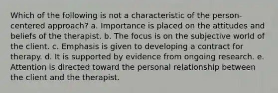 Which of the following is not a characteristic of the person-centered approach? a. Importance is placed on the attitudes and beliefs of the therapist. b. The focus is on the subjective world of the client. c. Emphasis is given to developing a contract for therapy. d. It is supported by evidence from ongoing research. e. Attention is directed toward the personal relationship between the client and the therapist.