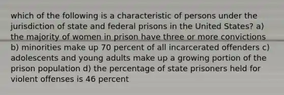 which of the following is a characteristic of persons under the jurisdiction of state and federal prisons in the United States? a) the majority of women in prison have three or more convictions b) minorities make up 70 percent of all incarcerated offenders c) adolescents and young adults make up a growing portion of the prison population d) the percentage of state prisoners held for violent offenses is 46 percent