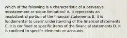 Which of the following is a characteristic of a pervasive misstatement or scope limitation? A. It represents an insubstantial portion of the financial statements B. It is fundamental to users' understanding of the financial statements C. It is confined to specific items of the financial statements D. It is confined to specific elements or accounts