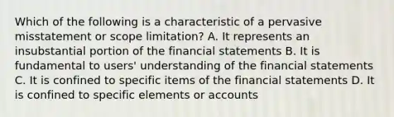 Which of the following is a characteristic of a pervasive misstatement or scope limitation? A. It represents an insubstantial portion of the financial statements B. It is fundamental to users' understanding of the financial statements C. It is confined to specific items of the financial statements D. It is confined to specific elements or accounts