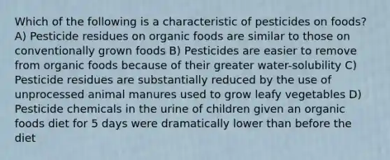 Which of the following is a characteristic of pesticides on foods? A) Pesticide residues on organic foods are similar to those on conventionally grown foods B) Pesticides are easier to remove from organic foods because of their greater water-solubility C) Pesticide residues are substantially reduced by the use of unprocessed animal manures used to grow leafy vegetables D) Pesticide chemicals in the urine of children given an organic foods diet for 5 days were dramatically lower than before the diet