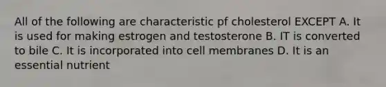 All of the following are characteristic pf cholesterol EXCEPT A. It is used for making estrogen and testosterone B. IT is converted to bile C. It is incorporated into cell membranes D. It is an essential nutrient