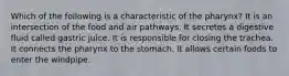 Which of the following is a characteristic of the pharynx? It is an intersection of the food and air pathways. It secretes a digestive fluid called gastric juice. It is responsible for closing the trachea. It connects the pharynx to the stomach. It allows certain foods to enter the windpipe.