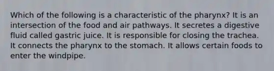 Which of the following is a characteristic of the pharynx? It is an intersection of the food and air pathways. It secretes a digestive fluid called gastric juice. It is responsible for closing the trachea. It connects the pharynx to the stomach. It allows certain foods to enter the windpipe.