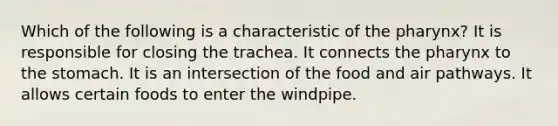 Which of the following is a characteristic of the pharynx? It is responsible for closing the trachea. It connects the pharynx to the stomach. It is an intersection of the food and air pathways. It allows certain foods to enter the windpipe.