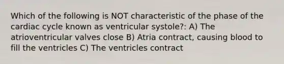 Which of the following is NOT characteristic of the phase of the cardiac cycle known as ventricular systole?: A) The atrioventricular valves close B) Atria contract, causing blood to fill the ventricles C) The ventricles contract