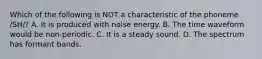 Which of the following is NOT a characteristic of the phoneme /SH/? A. It is produced with noise energy. B. The time waveform would be non-periodic. C. It is a steady sound. D. The spectrum has formant bands.