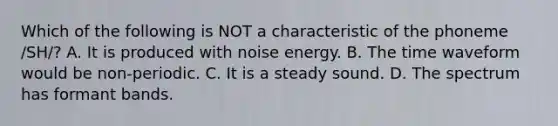 Which of the following is NOT a characteristic of the phoneme /SH/? A. It is produced with noise energy. B. The time waveform would be non-periodic. C. It is a steady sound. D. The spectrum has formant bands.