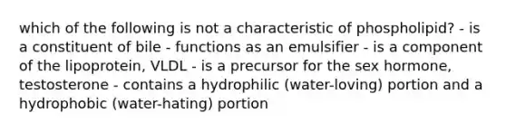 which of the following is not a characteristic of phospholipid? - is a constituent of bile - functions as an emulsifier - is a component of the lipoprotein, VLDL - is a precursor for the sex hormone, testosterone - contains a hydrophilic (water-loving) portion and a hydrophobic (water-hating) portion