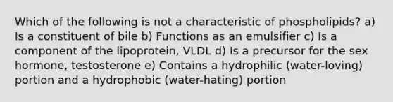 Which of the following is not a characteristic of phospholipids? a) Is a constituent of bile b) Functions as an emulsifier c) Is a component of the lipoprotein, VLDL d) Is a precursor for the sex hormone, testosterone e) Contains a hydrophilic (water-loving) portion and a hydrophobic (water-hating) portion