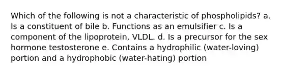 Which of the following is not a characteristic of phospholipids? a. Is a constituent of bile b. Functions as an emulsifier c. Is a component of the lipoprotein, VLDL. d. Is a precursor for the sex hormone testosterone e. Contains a hydrophilic (water-loving) portion and a hydrophobic (water-hating) portion