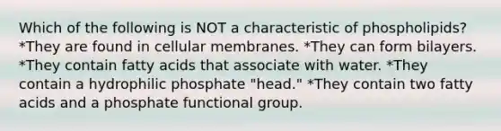 Which of the following is NOT a characteristic of phospholipids? *They are found in cellular membranes. *They can form bilayers. *They contain fatty acids that associate with water. *They contain a hydrophilic phosphate "head." *They contain two fatty acids and a phosphate functional group.