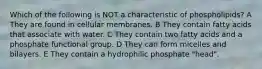 Which of the following is NOT a characteristic of phospholipids? A They are found in cellular membranes. B They contain fatty acids that associate with water. C They contain two fatty acids and a phosphate functional group. D They can form micelles and bilayers. E They contain a hydrophilic phosphate "head".