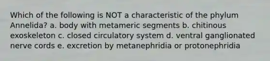 Which of the following is NOT a characteristic of the phylum Annelida? a. body with metameric segments b. chitinous exoskeleton c. closed circulatory system d. ventral ganglionated nerve cords e. excretion by metanephridia or protonephridia