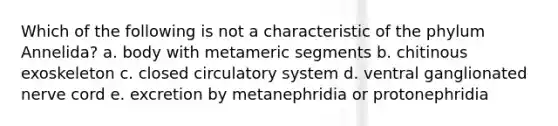 Which of the following is not a characteristic of the phylum Annelida? a. body with metameric segments b. chitinous exoskeleton c. closed circulatory system d. ventral ganglionated nerve cord e. excretion by metanephridia or protonephridia