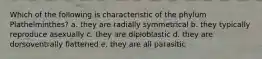 Which of the following is characteristic of the phylum Plathelminthes? a. they are radially symmetrical b. they typically reproduce asexually c. they are diploblastic d. they are dorsoventrally flattened e. they are all parasitic