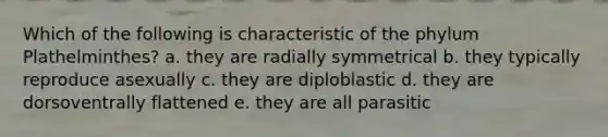 Which of the following is characteristic of the phylum Plathelminthes? a. they are radially symmetrical b. they typically reproduce asexually c. they are diploblastic d. they are dorsoventrally flattened e. they are all parasitic