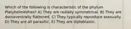 Which of the following is characteristic of the phylum Platyhelminthes? A) They are radially symmetrical. B) They are dorsoventrally flattened. C) They typically reproduce asexually. D) They are all parasitic. E) They are diploblastic.