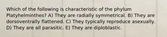 Which of the following is characteristic of the phylum Platyhelminthes? A) They are radially symmetrical. B) They are dorsoventrally flattened. C) They typically reproduce asexually. D) They are all parasitic. E) They are diploblastic.