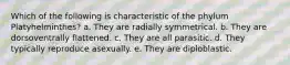 Which of the following is characteristic of the phylum Platyhelminthes? a. They are radially symmetrical. b. They are dorsoventrally flattened. c. They are all parasitic. d. They typically reproduce asexually. e. They are diploblastic.