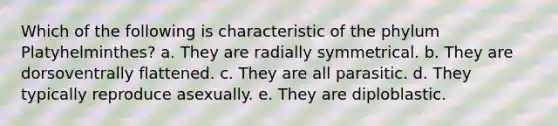 Which of the following is characteristic of the phylum Platyhelminthes? a. They are radially symmetrical. b. They are dorsoventrally flattened. c. They are all parasitic. d. They typically reproduce asexually. e. They are diploblastic.