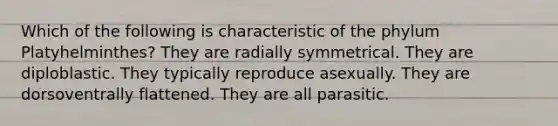 Which of the following is characteristic of the phylum Platyhelminthes? They are radially symmetrical. They are diploblastic. They typically reproduce asexually. They are dorsoventrally flattened. They are all parasitic.