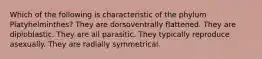 Which of the following is characteristic of the phylum Platyhelminthes? They are dorsoventrally flattened. They are diploblastic. They are all parasitic. They typically reproduce asexually. They are radially symmetrical.