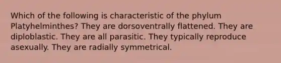 Which of the following is characteristic of the phylum Platyhelminthes? They are dorsoventrally flattened. They are diploblastic. They are all parasitic. They typically reproduce asexually. They are radially symmetrical.