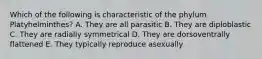 Which of the following is characteristic of the phylum Platyhelminthes? A. They are all parasitic B. They are diploblastic C. They are radially symmetrical D. They are dorsoventrally flattened E. They typically reproduce asexually