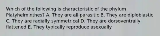 Which of the following is characteristic of the phylum Platyhelminthes? A. They are all parasitic B. They are diploblastic C. They are radially symmetrical D. They are dorsoventrally flattened E. They typically reproduce asexually