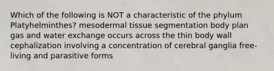 Which of the following is NOT a characteristic of the phylum Platyhelminthes? mesodermal tissue segmentation body plan gas and water exchange occurs across the thin body wall cephalization involving a concentration of cerebral ganglia free-living and parasitive forms