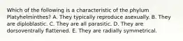 Which of the following is a characteristic of the phylum Platyhelminthes? A. They typically reproduce asexually. B. They are diploblastic. C. They are all parasitic. D. They are dorsoventrally flattened. E. They are radially symmetrical.