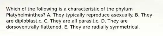 Which of the following is a characteristic of the phylum Platyhelminthes? A. They typically reproduce asexually. B. They are diploblastic. C. They are all parasitic. D. They are dorsoventrally flattened. E. They are radially symmetrical.