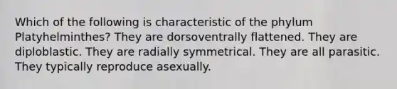 Which of the following is characteristic of the phylum Platyhelminthes? They are dorsoventrally flattened. They are diploblastic. They are radially symmetrical. They are all parasitic. They typically reproduce asexually.