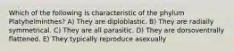 Which of the following is characteristic of the phylum Platyhelminthes? A) They are diploblastic. B) They are radially symmetrical. C) They are all parasitic. D) They are dorsoventrally flattened. E) They typically reproduce asexually