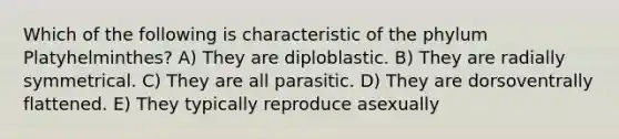 Which of the following is characteristic of the phylum Platyhelminthes? A) They are diploblastic. B) They are radially symmetrical. C) They are all parasitic. D) They are dorsoventrally flattened. E) They typically reproduce asexually